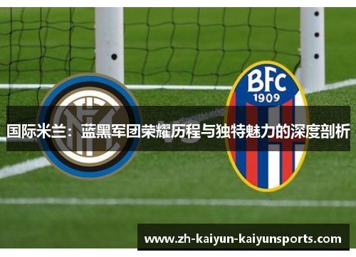 国际米兰：蓝黑军团荣耀历程与独特魅力的深度剖析